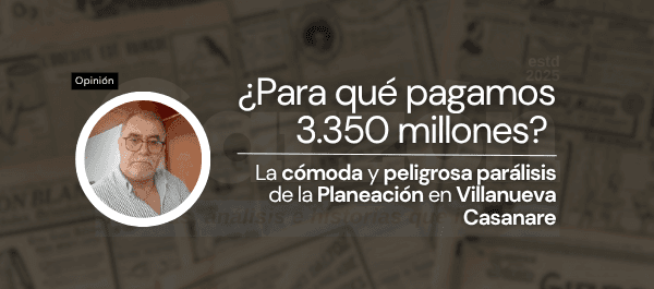 ¿Para qué pagamos 3.350 millones? La cómoda y peligrosa parálisis de la Planeación en Villanueva